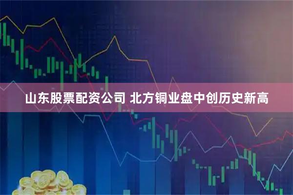 山东股票配资公司 北方铜业盘中创历史新高