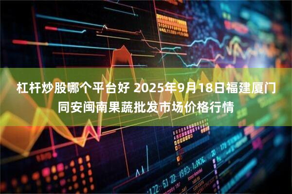 杠杆炒股哪个平台好 2025年9月18日福建厦门同安闽南果蔬批发市场价格行情