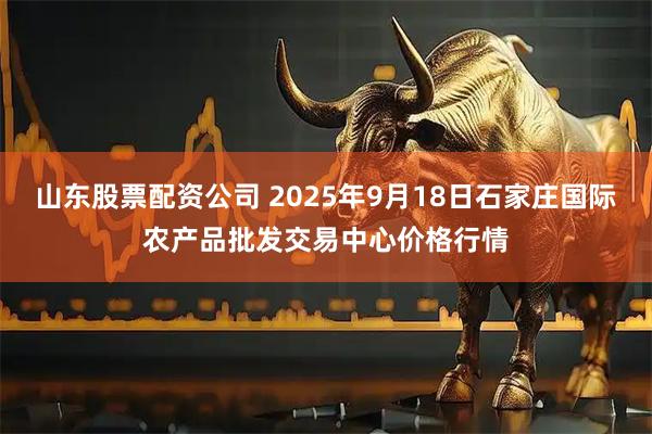 山东股票配资公司 2025年9月18日石家庄国际农产品批发交易中心价格行情