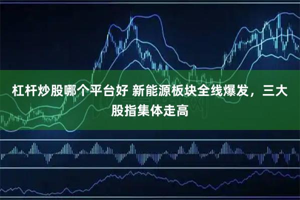 杠杆炒股哪个平台好 新能源板块全线爆发，三大股指集体走高
