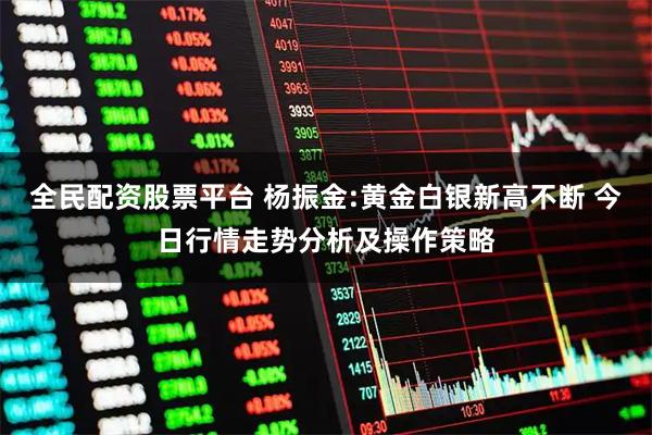 全民配资股票平台 杨振金:黄金白银新高不断 今日行情走势分析及操作策略
