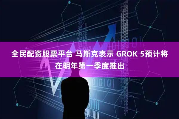 全民配资股票平台 马斯克表示 GROK 5预计将在明年第一季度推出