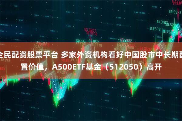 全民配资股票平台 多家外资机构看好中国股市中长期配置价值，A500ETF基金（512050）高开