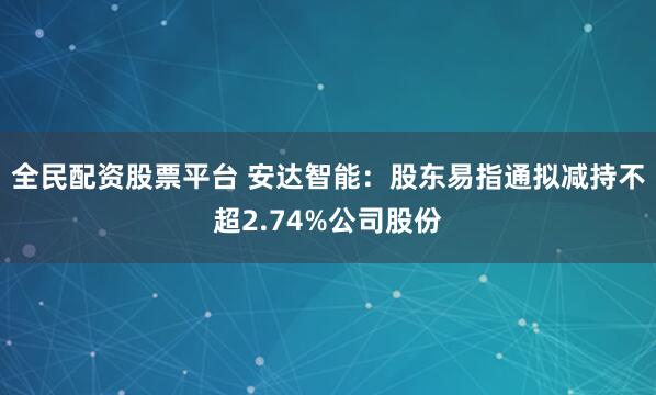 全民配资股票平台 安达智能：股东易指通拟减持不超2.74%公司股份